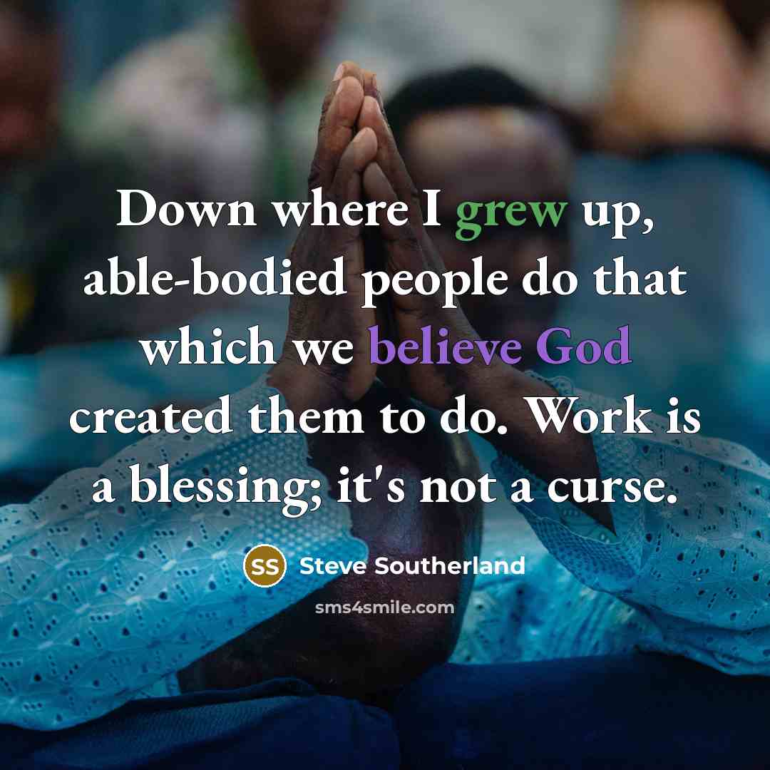 “Down where I grew up, able-bodied people do that which we believe God created them to do. Work is a blessing; it's not a curse.” quote by Steve Southerland