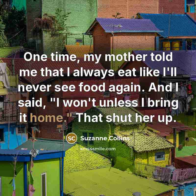 “One time, my mother told me that I always eat like I'll never see food again. And I said, "I won't unless I bring it home." That shut her up.” quote by Suzanne Collins