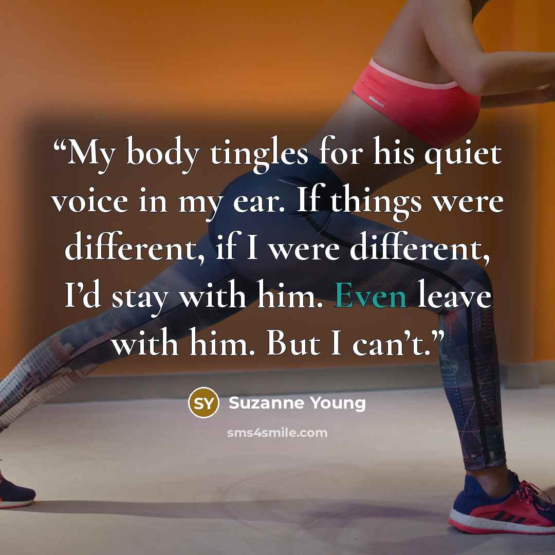 “My body tingles for his quiet voice in my ear. If things were different, if I were different, I’d stay with him. Even leave with him. But I can’t.” quote by Suzanne Young