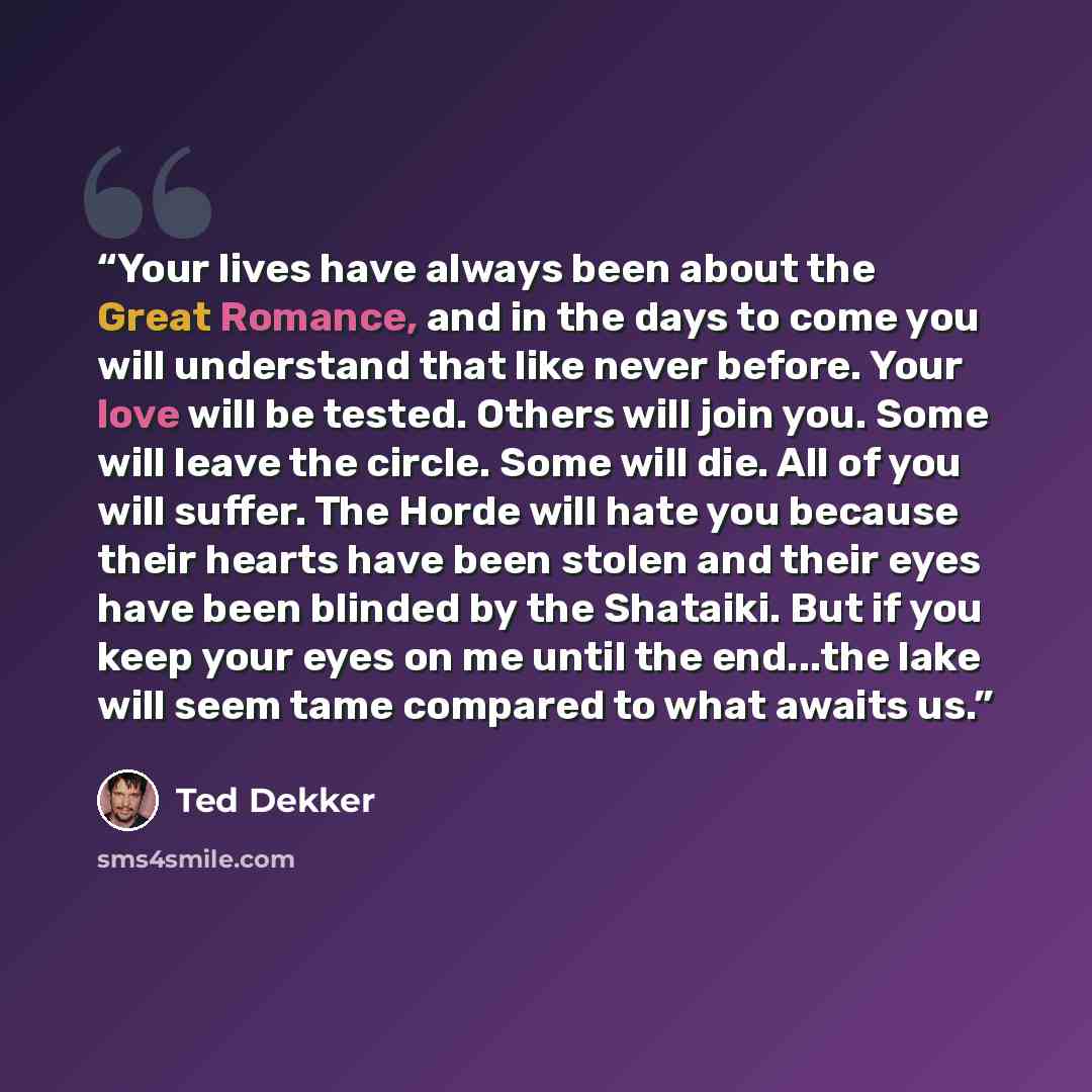 “Your lives have always been about the Great Romance, and in the days to come you will understand that like never before. Your love will be tested. Others will join you. Some will leave the circle. Some will die. All of you will suffer. The Horde will hate you because their hearts have been stolen…” quote by Ted Dekker