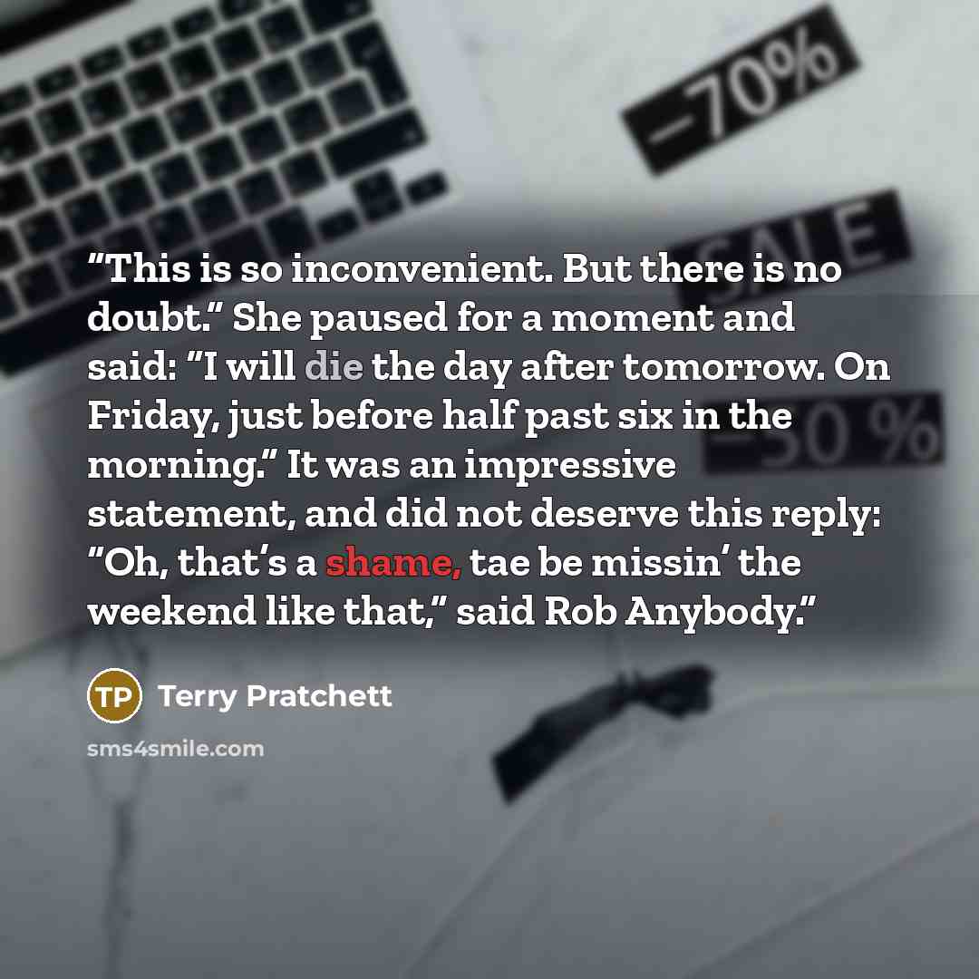 “This is so inconvenient. But there is no doubt.” She paused for a moment and said: “I will die the day after tomorrow. On Friday, just before half past six in the morning.” It was an impressive statement, and did not deserve this reply: “Oh, that’s a shame, tae be missin’ the weekend like that,”…” quote by Terry Pratchett