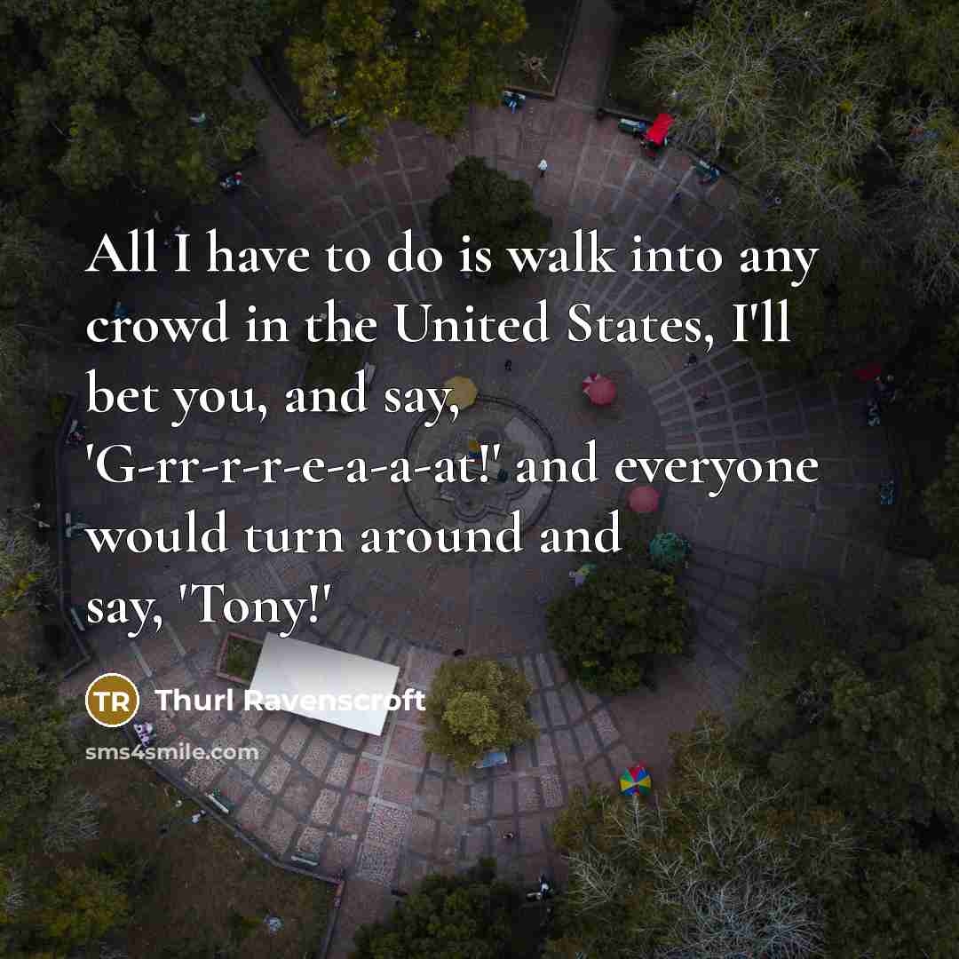 “All I have to do is walk into any crowd in the United States, I'll bet you, and say, 'G-rr-r-r-e-a-a-at!' and everyone would turn around and say, 'Tony!'” quote by Thurl Ravenscroft