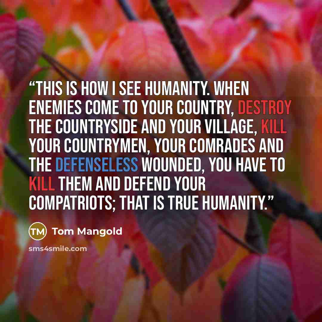 “This is how I see humanity. When enemies come to your country, destroy the countryside and your village, kill your countrymen, your comrades and the defenseless wounded, you have to kill them and defend your compatriots; that is true humanity.” quote by Tom Mangold