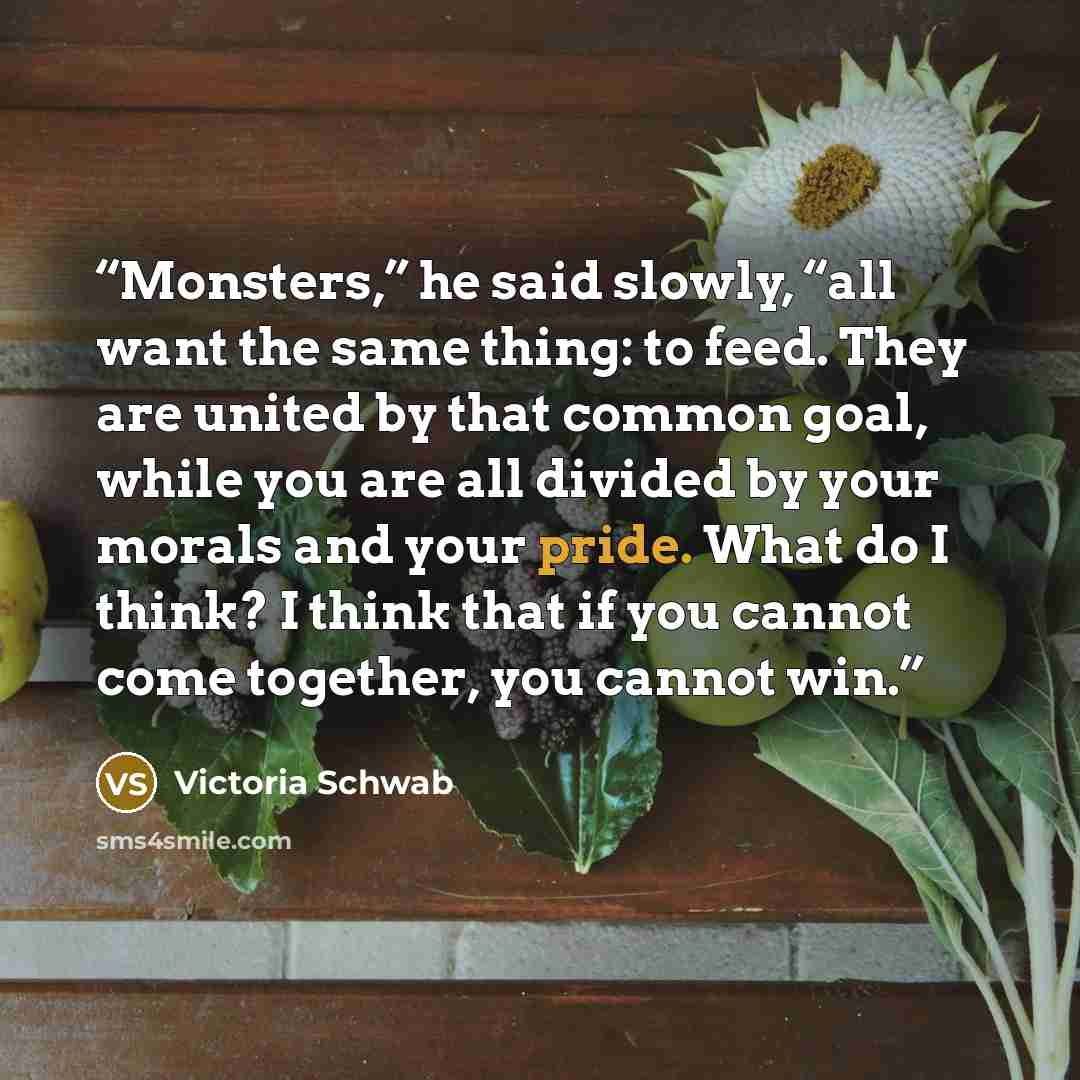 “Monsters,” he said slowly, “all want the same thing: to feed. They are united by that common goal, while you are all divided by your morals and your pride. What do I think? I think that if you cannot come together, you cannot win.” quote by Victoria Schwab