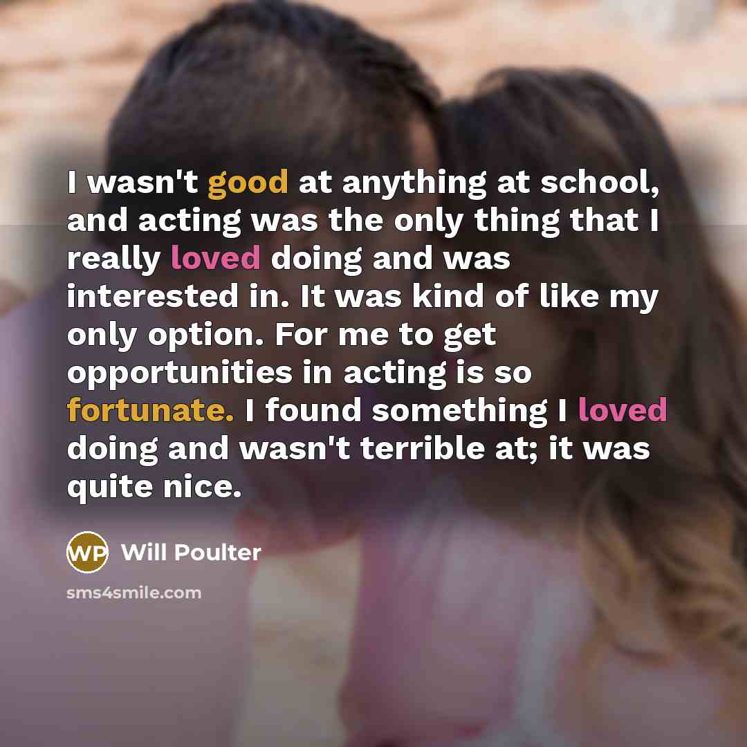 “I wasn't good at anything at school, and acting was the only thing that I really loved doing and was interested in. It was kind of like my only option. For me to get opportunities in acting is so fortunate. I found something I loved doing and wasn't terrible at; it was quite nice.” quote by Will Poulter