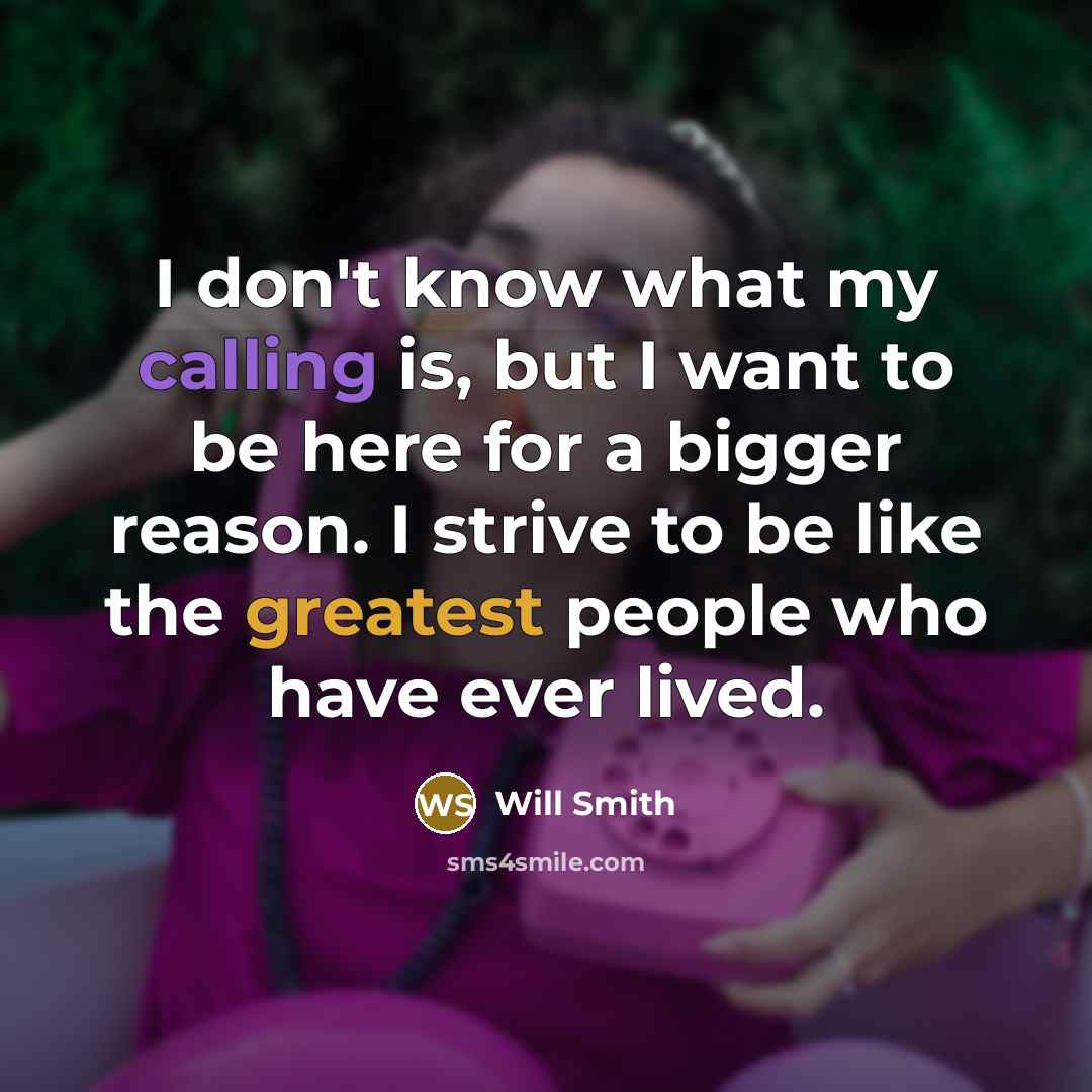 “I don't know what my calling is, but I want to be here for a bigger reason. I strive to be like the greatest people who have ever lived.” quote by Will Smith