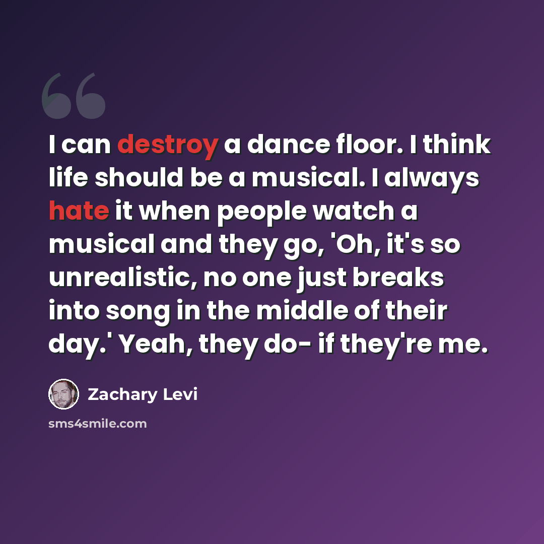 “I can destroy a dance floor. I think life should be a musical. I always hate it when people watch a musical and they go, 'Oh, it's so unrealistic, no one just breaks into song in the middle of their day.' Yeah, they do- if they're me.” quote by Zachary Levi