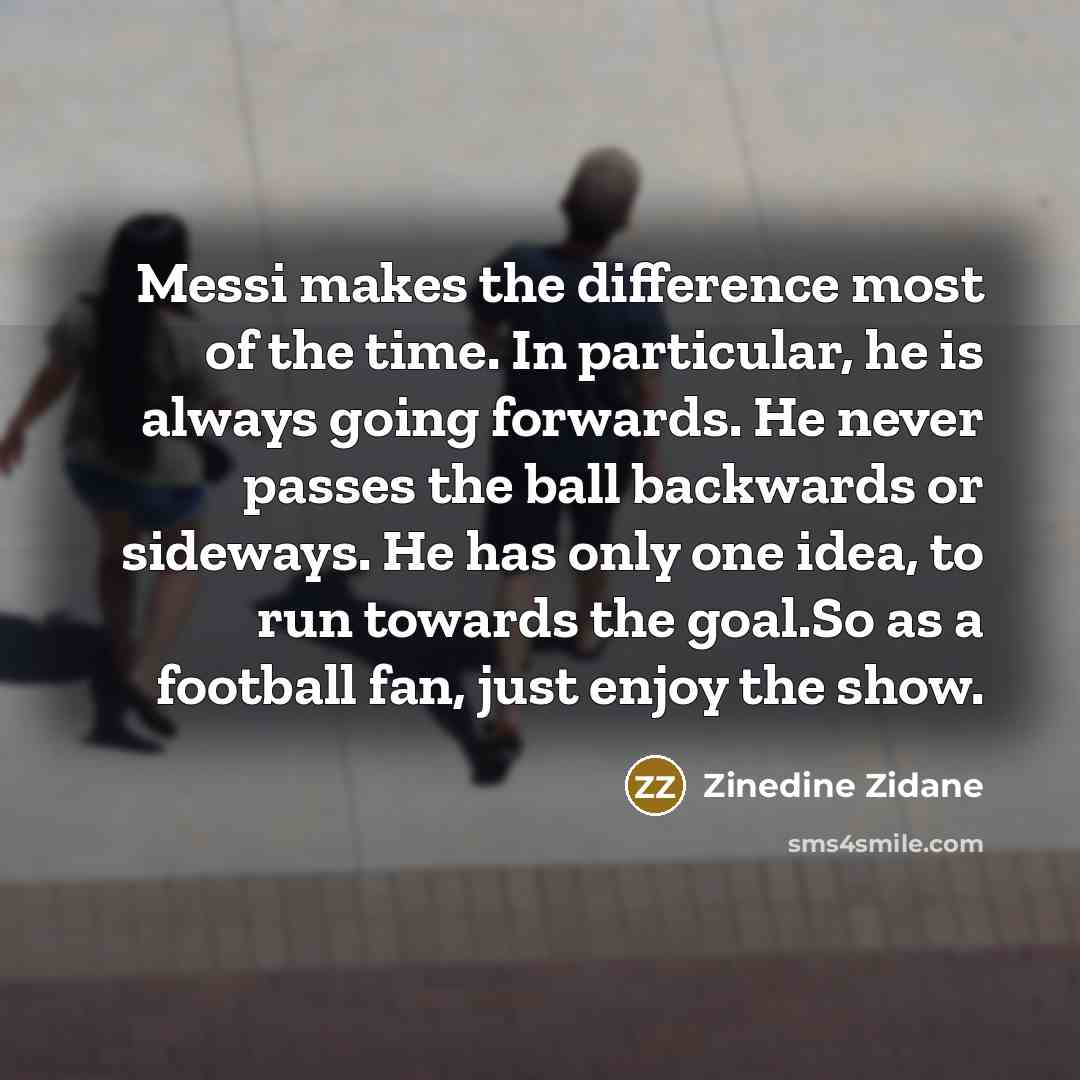 “Messi makes the difference most of the time. In particular, he is always going forwards. He never passes the ball backwards or sideways. He has only one idea, to run towards the goal.So as a football fan, just enjoy the show.” quote by Zinedine Zidane