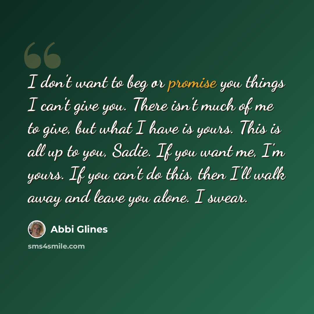 “I don't want to beg or promise you things I can't give you. There isn't much of me to give, but what I have is yours. This is all up to you, Sadie. If you want me, I'm yours. If you can't do this, then I'll walk away and leave you alone. I swear.” quote by Abbi Glines