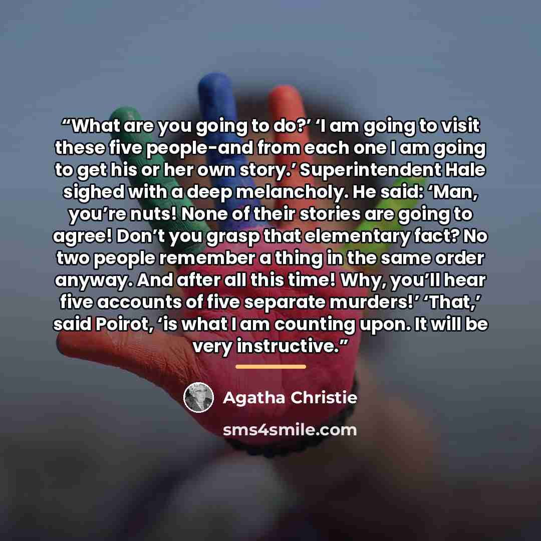 “What are you going to do?’ ‘I am going to visit these five people-and from each one I am going to get his or her own story.’ Superintendent Hale sighed with a deep melancholy. He said: ‘Man, you’re nuts! None of their stories are going to agree! Don’t you grasp that elementary fact? No two people…” quote by Agatha Christie