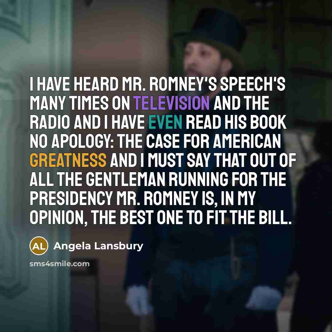 “I have heard Mr. Romney's speech's many times on television and the radio and I have even read his book No Apology: The Case for American Greatness and I must say that out of all the gentleman running for the presidency Mr. Romney is, in my opinion, the best one to fit the bill.” quote by Angela Lansbury