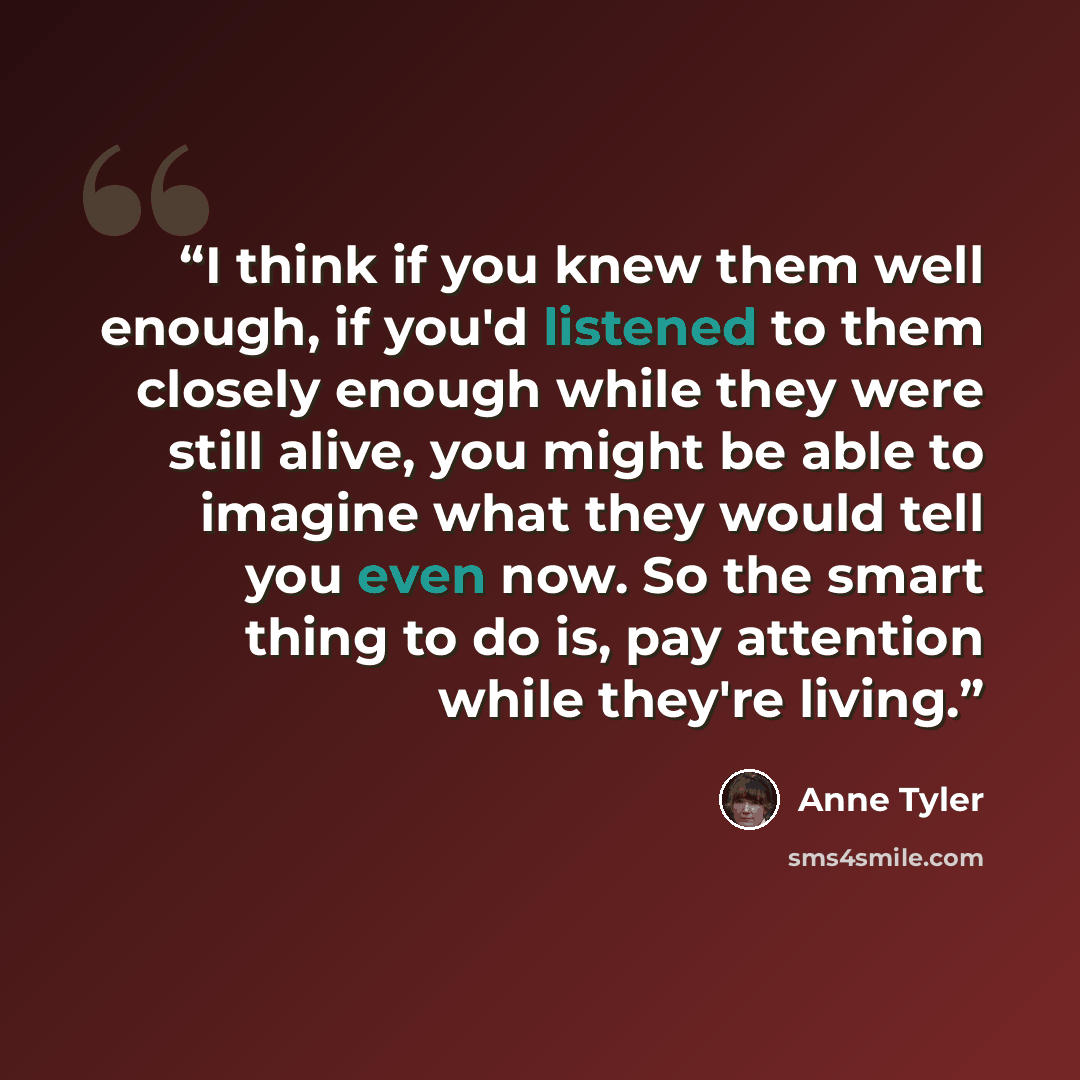 “I think if you knew them well enough, if you'd listened to them closely enough while they were still alive, you might be able to imagine what they would tell you even now. So the smart thing to do is, pay attention while they're living.” quote by Anne Tyler