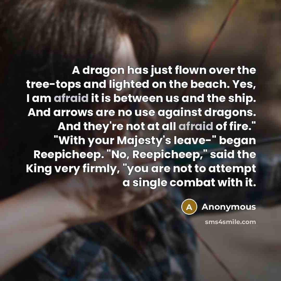 “A dragon has just flown over the tree-tops and lighted on the beach. Yes, I am afraid it is between us and the ship. And arrows are no use against dragons. And they're not at all afraid of fire." "With your Majesty's leave-" began Reepicheep. "No, Reepicheep," said the King very firmly, "you are…” quote by Anonymous