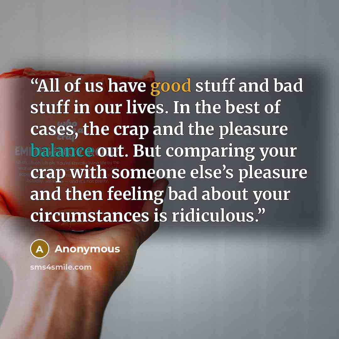 “All of us have good stuff and bad stuff in our lives. In the best of cases, the crap and the pleasure balance out. But comparing your crap with someone else’s pleasure and then feeling bad about your circumstances is ridiculous.” quote by Anonymous