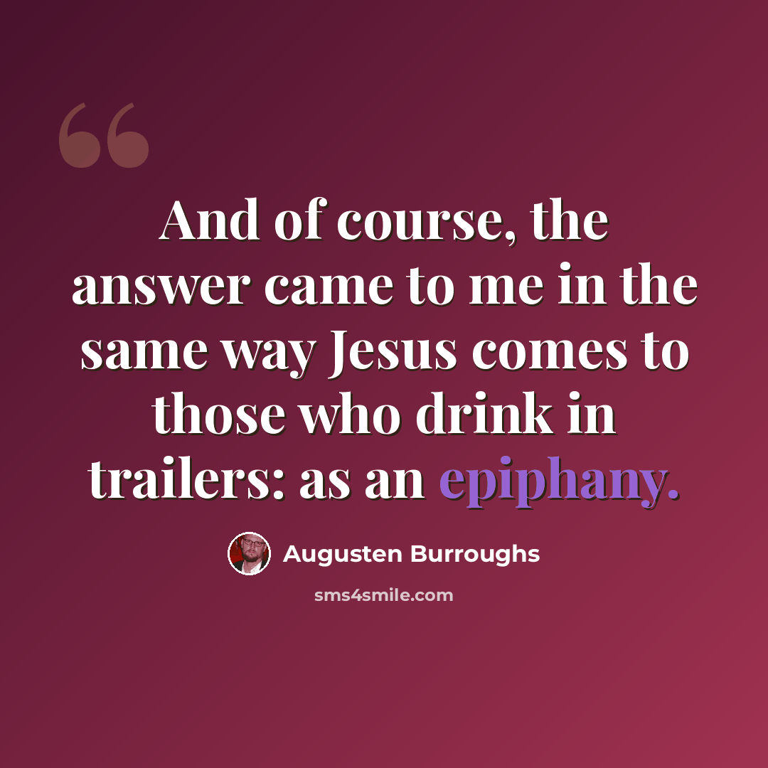“And of course, the answer came to me in the same way Jesus comes to those who drink in trailers: as an epiphany.” quote by Augusten Burroughs