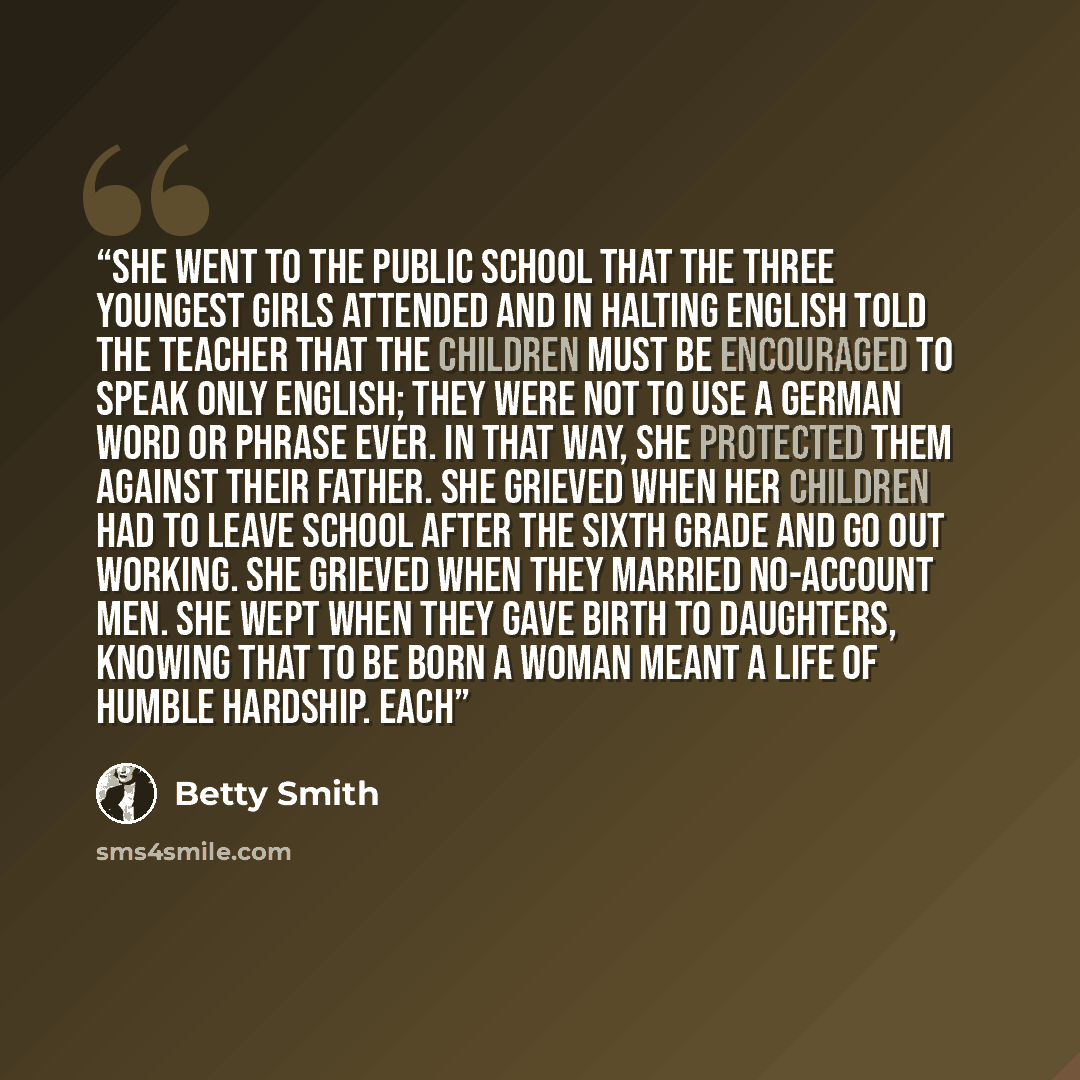 “She went to the public school that the three youngest girls attended and in halting English told the teacher that the children must be encouraged to speak only English; they were not to use a German word or phrase ever. In that way, she protected them against their father. She grieved when her…” quote by Betty Smith