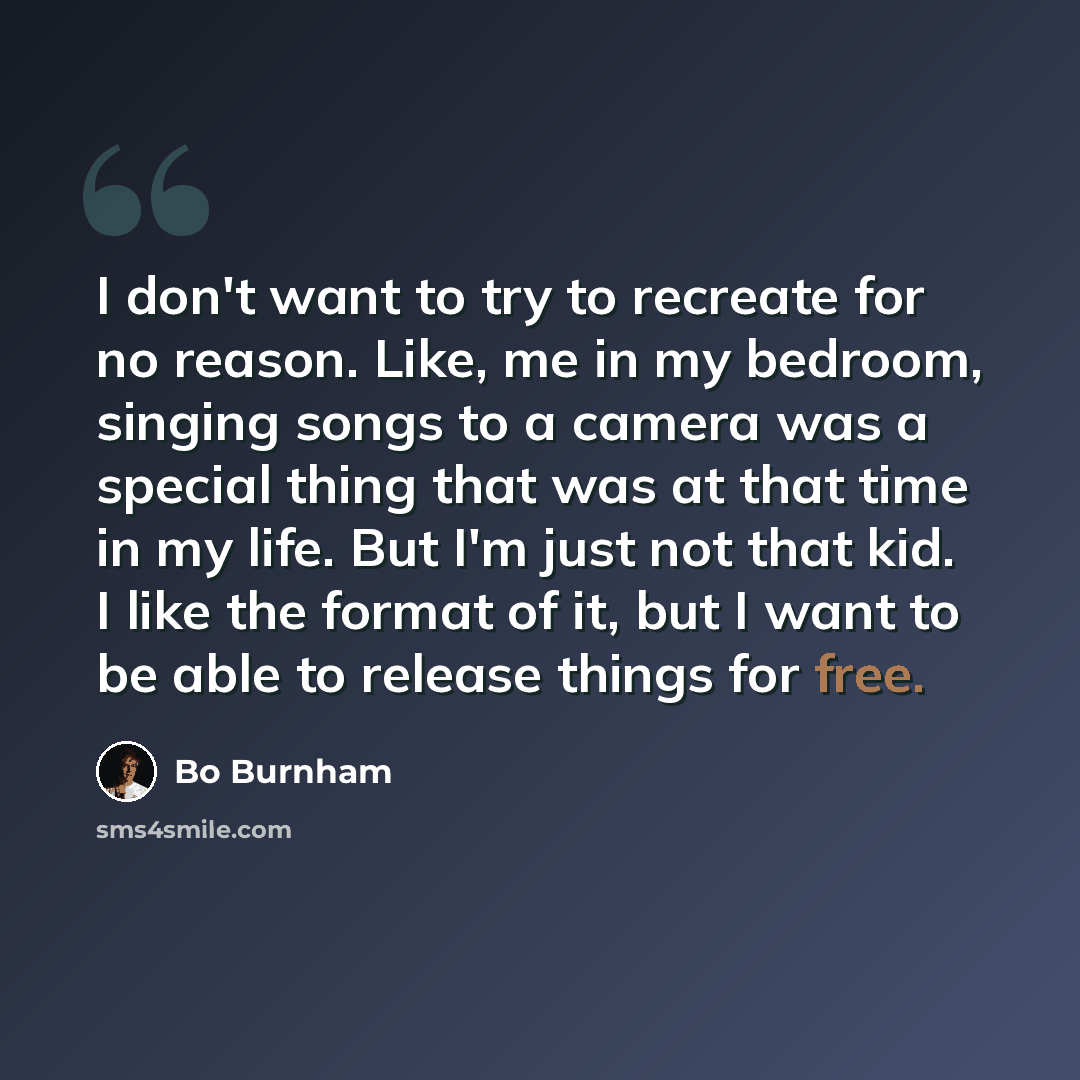 “I don't want to try to recreate for no reason. Like, me in my bedroom, singing songs to a camera was a special thing that was at that time in my life. But I'm just not that kid. I like the format of it, but I want to be able to release things for free.” quote by Bo Burnham
