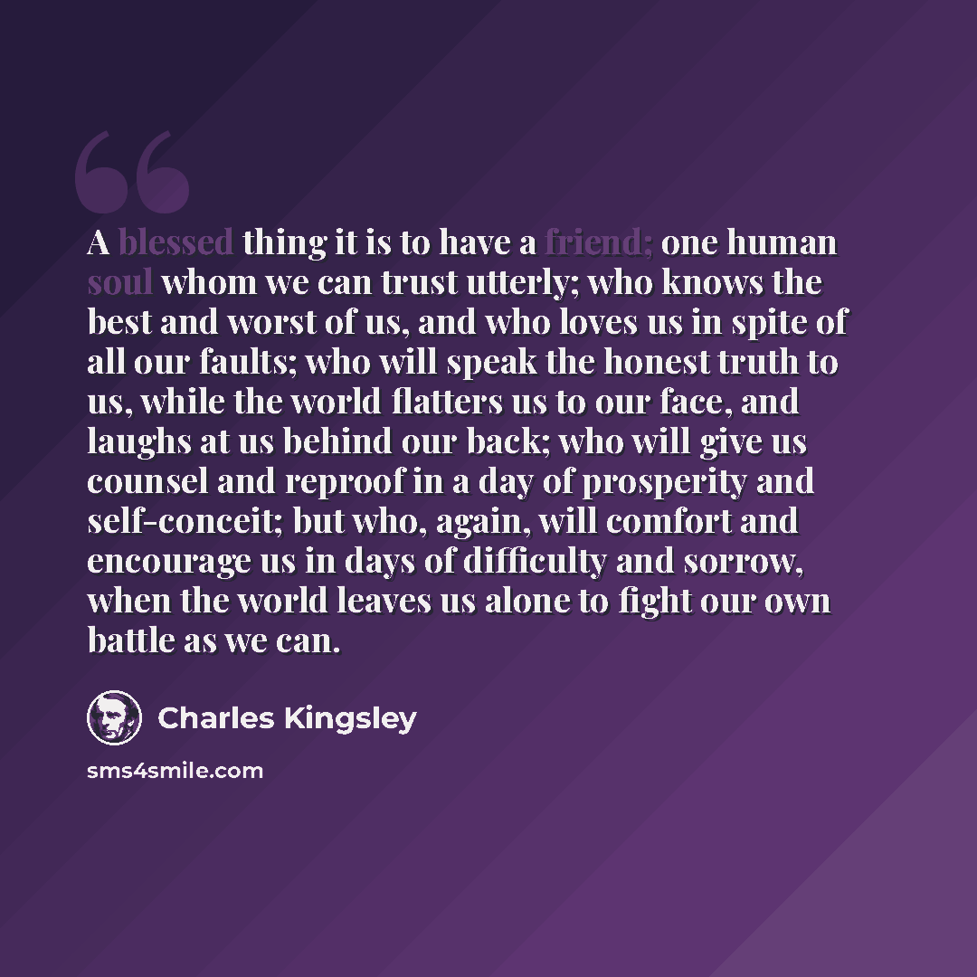 “A blessed thing it is to have a friend; one human soul whom we can trust utterly; who knows the best and worst of us, and who loves us in spite of all our faults; who will speak the honest truth to us, while the world flatters us to our face, and laughs at us behind our back; who will give us…” quote by Charles Kingsley