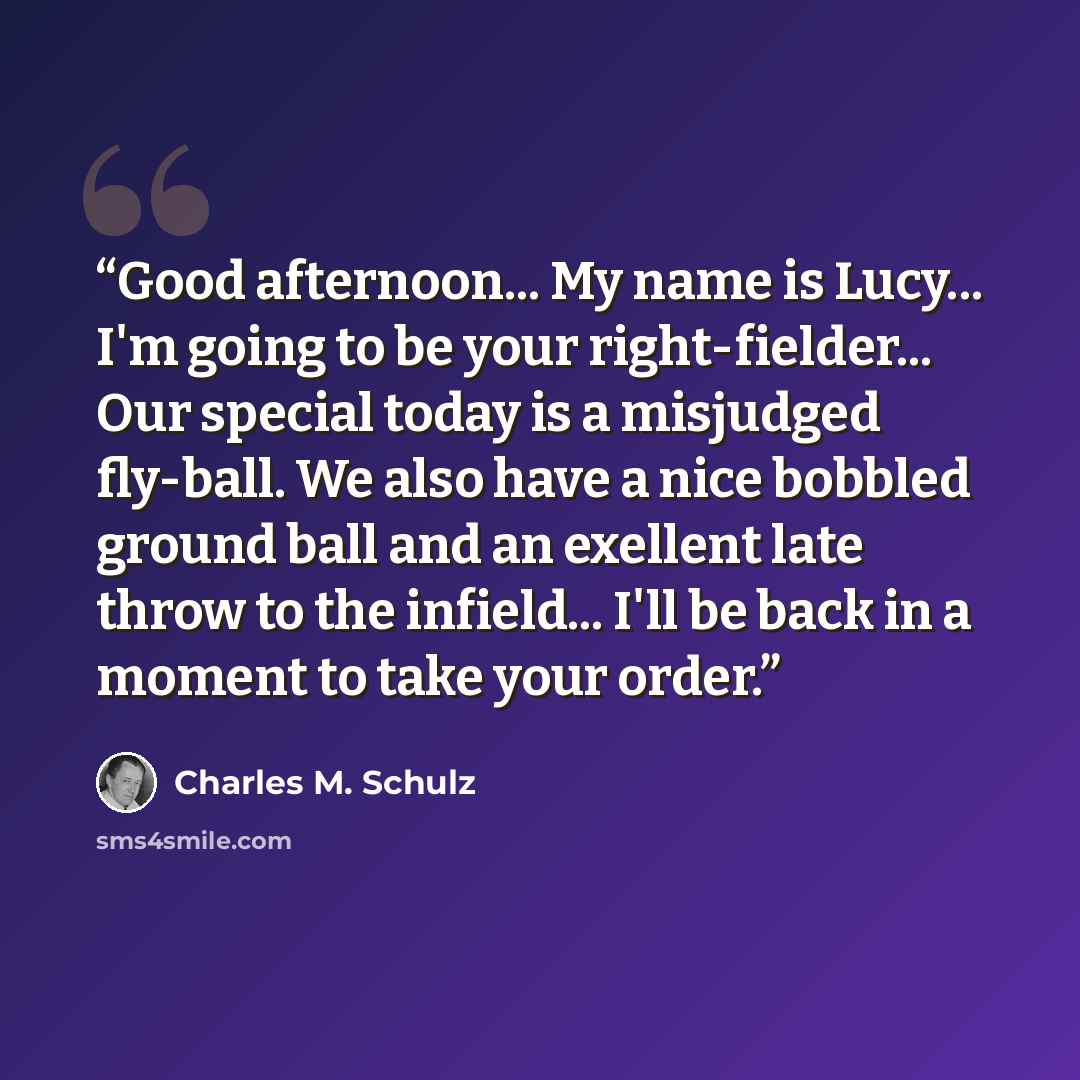 “Good afternoon... My name is Lucy... I'm going to be your right-fielder... Our special today is a misjudged fly-ball. We also have a nice bobbled ground ball and an exellent late throw to the infield... I'll be back in a moment to take your order.” quote by Charles M. Schulz