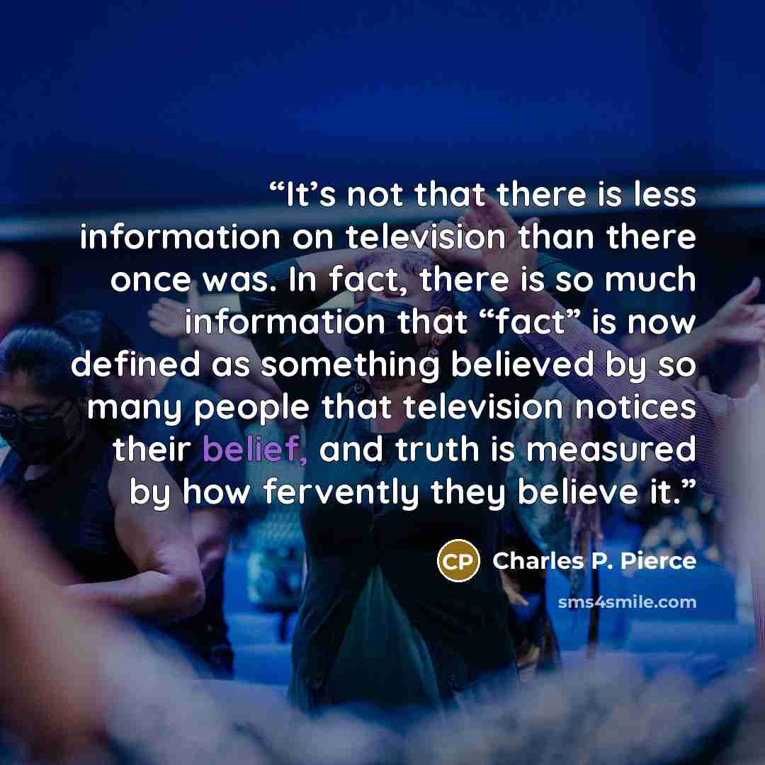 “It’s not that there is less information on television than there once was. In fact, there is so much information that “fact” is now defined as something believed by so many people that television notices their belief, and truth is measured by how fervently they believe it.” quote by Charles P. Pierce