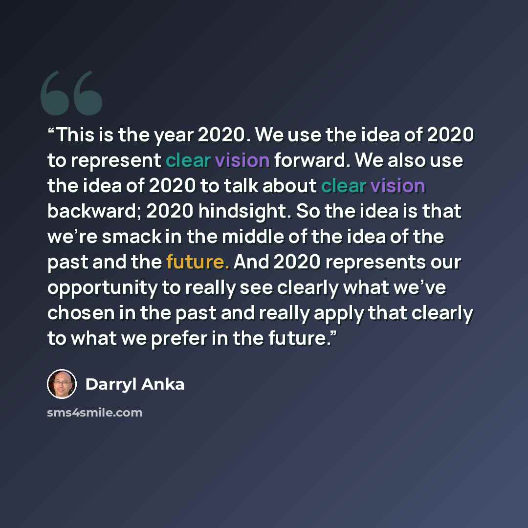 “This is the year 2020. We use the idea of 2020 to represent clear vision forward. We also use the idea of 2020 to talk about clear vision backward; 2020 hindsight. So the idea is that we're smack in the middle of the idea of the past and the future. And 2020 represents our opportunity to really…” quote by Darryl Anka