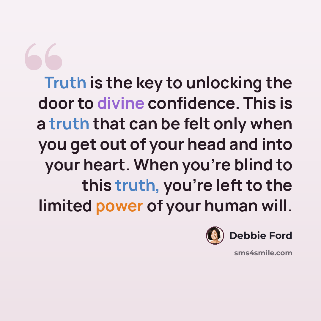 “Truth is the key to unlocking the door to divine confidence. This is a truth that can be felt only when you get out of your head and into your heart. When you’re blind to this truth, you’re left to the limited power of your human will.” quote by Debbie Ford