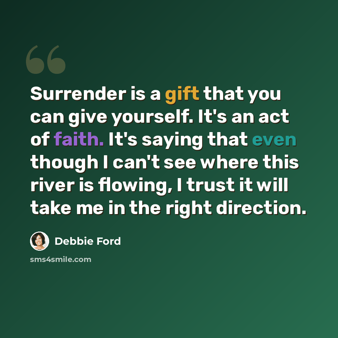 “Surrender is a gift that you can give yourself. It's an act of faith. It's saying that even though I can't see where this river is flowing, I trust it will take me in the right direction.” quote by Debbie Ford