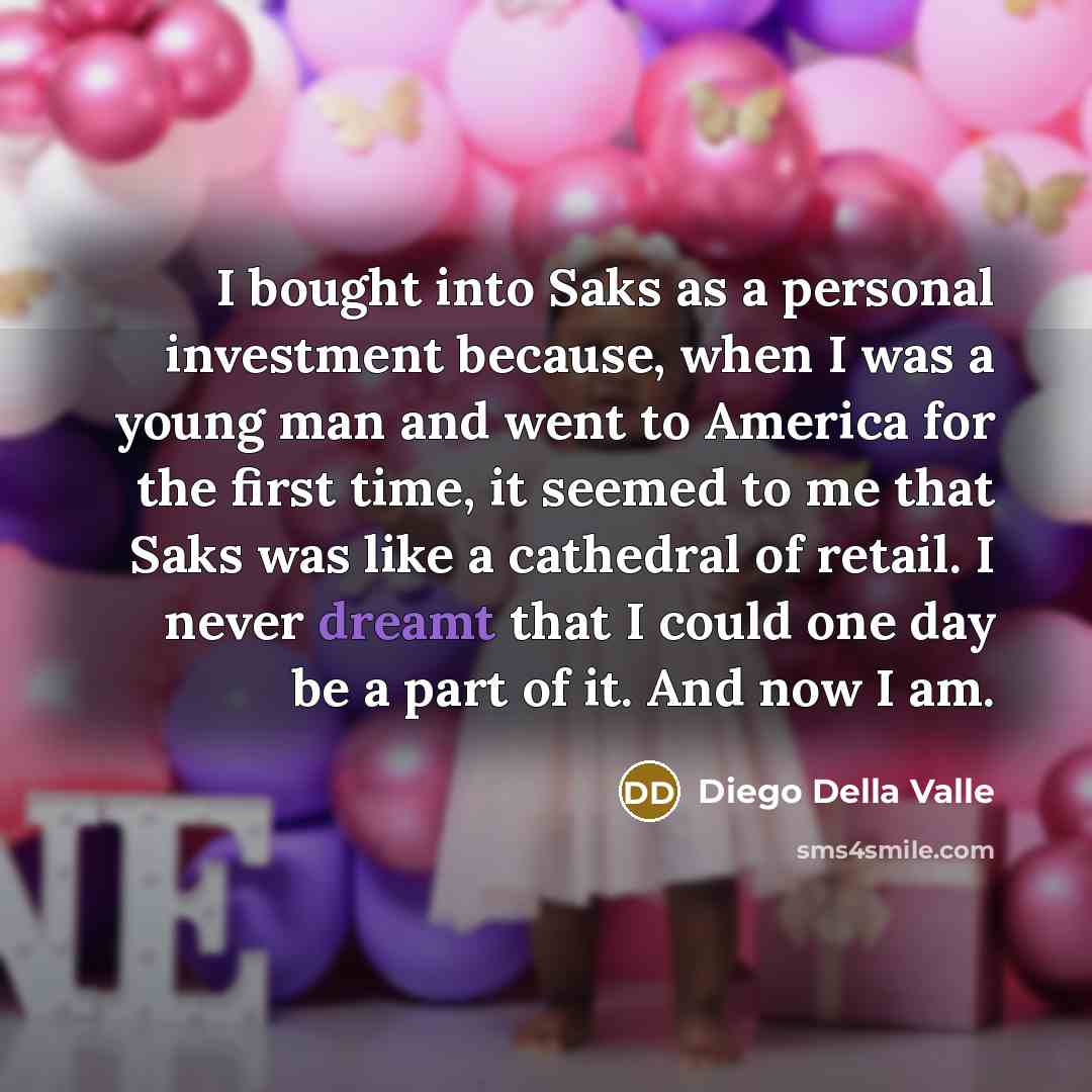“I bought into Saks as a personal investment because, when I was a young man and went to America for the first time, it seemed to me that Saks was like a cathedral of retail. I never dreamt that I could one day be a part of it. And now I am.” quote by Diego Della Valle