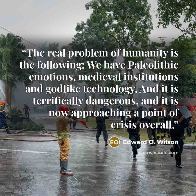 “The real problem of humanity is the following: We have Paleolithic emotions, medieval institutions and godlike technology. And it is terrifically dangerous, and it is now approaching a point of crisis overall.” quote by Edward O. Wilson