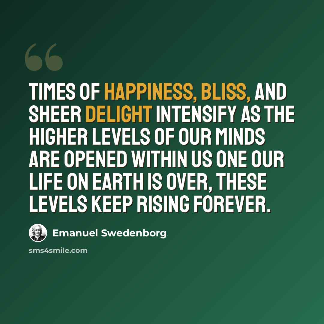 “Times of happiness, bliss, and sheer delight intensify as the higher levels of our minds are opened within us One our life on earth is over, these levels keep rising forever.” quote by Emanuel Swedenborg