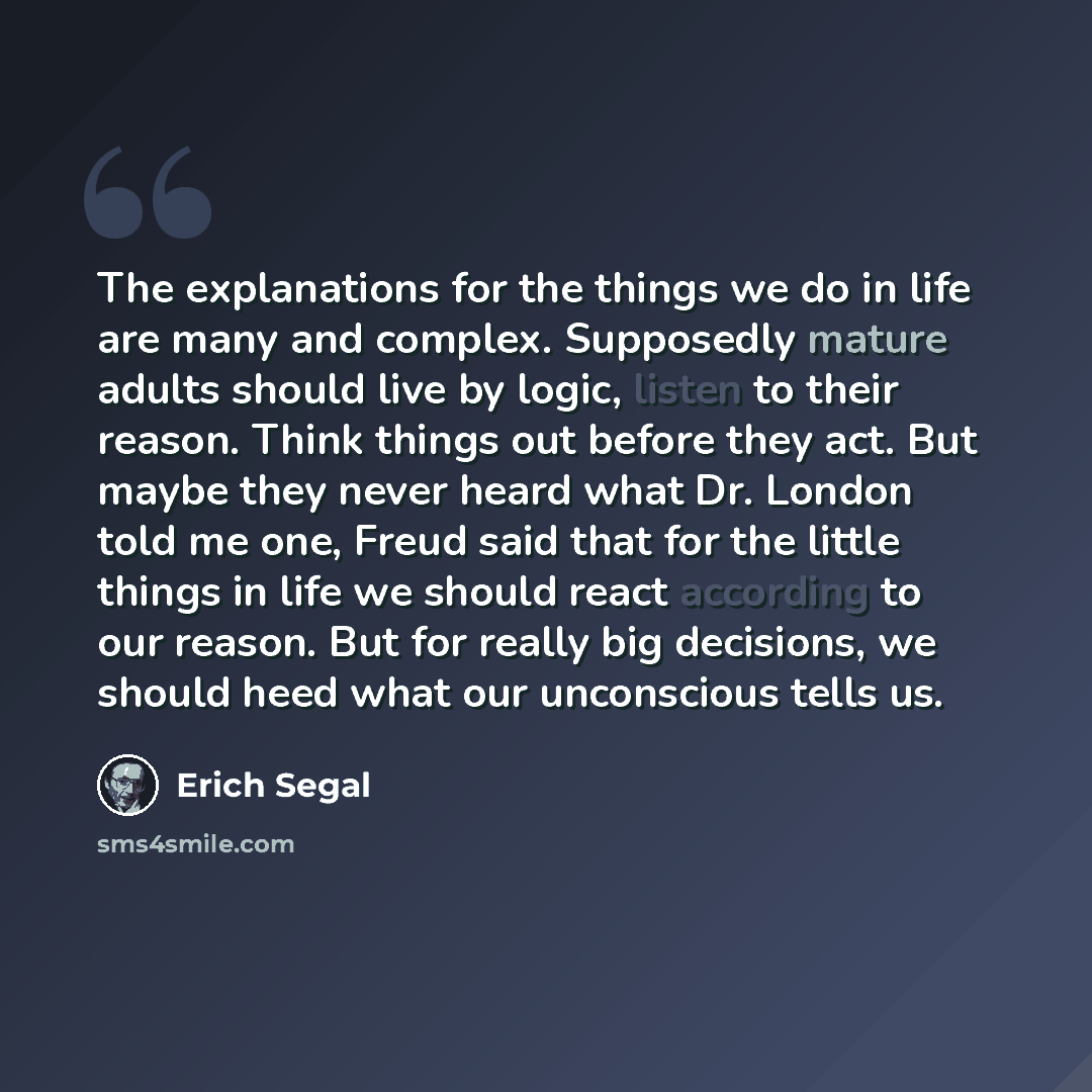 “The explanations for the things we do in life are many and complex. Supposedly mature adults should live by logic, listen to their reason. Think things out before they act. But maybe they never heard what Dr. London told me one, Freud said that for the little things in life we should react…” quote by Erich Segal