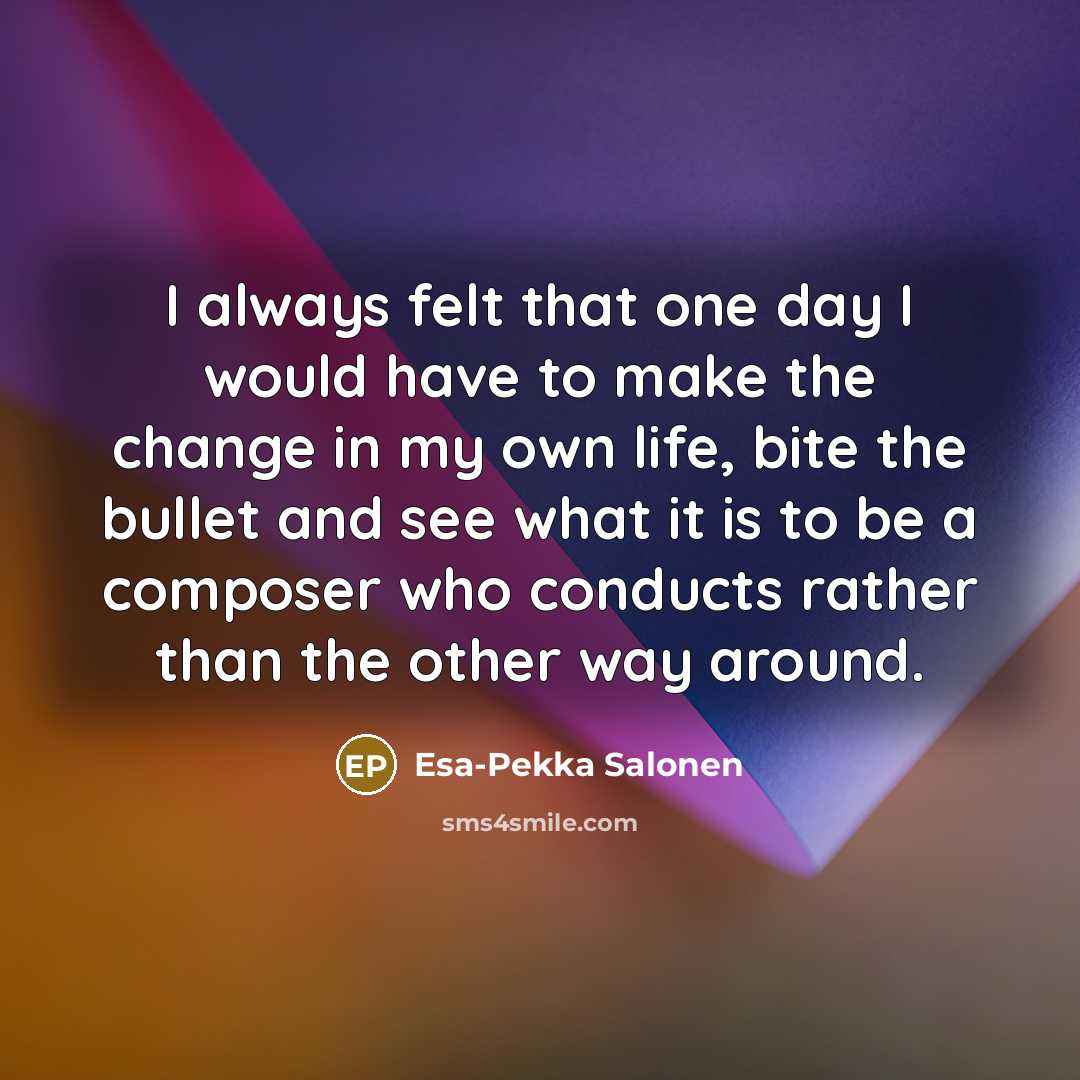 “I always felt that one day I would have to make the change in my own life, bite the bullet and see what it is to be a composer who conducts rather than the other way around.” quote by Esa-Pekka Salonen