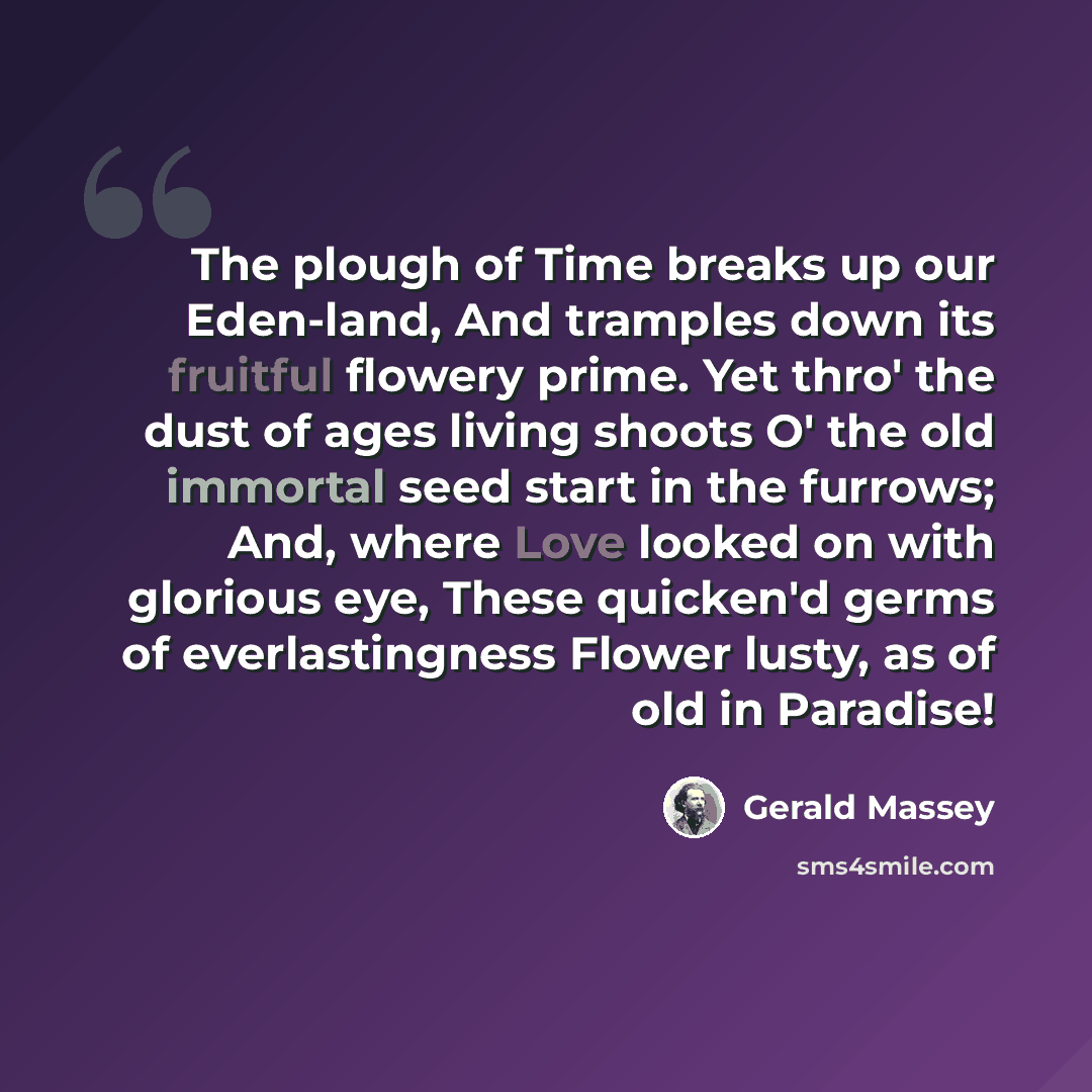“The plough of Time breaks up our Eden-land, And tramples down its fruitful flowery prime. Yet thro' the dust of ages living shoots O' the old immortal seed start in the furrows; And, where Love looked on with glorious eye, These quicken'd germs of everlastingness Flower lusty, as of old in Paradise!” quote by Gerald Massey