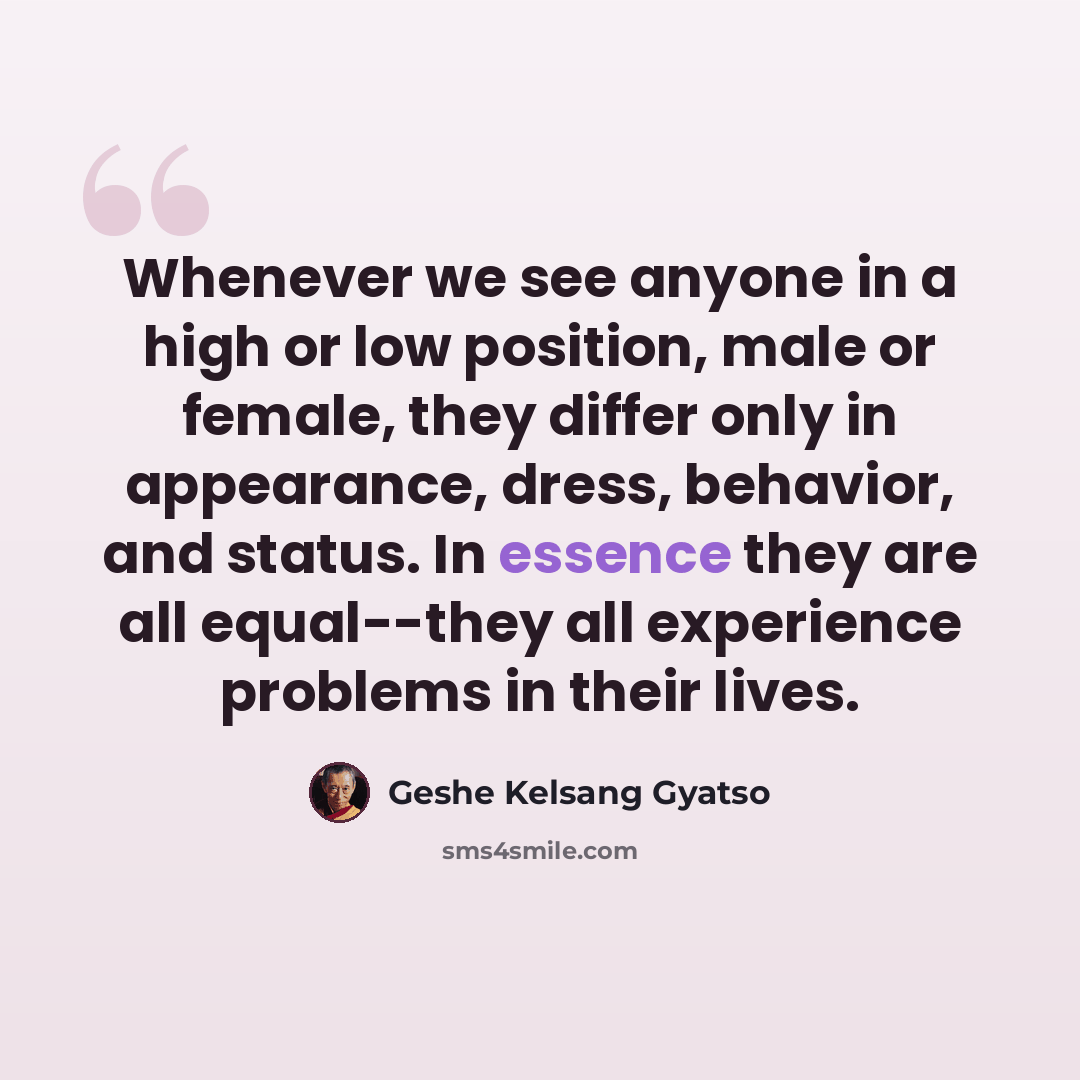 “Whenever we see anyone in a high or low position, male or female, they differ only in appearance, dress, behavior, and status. In essence they are all equal--they all experience problems in their lives.” quote by Geshe Kelsang Gyatso