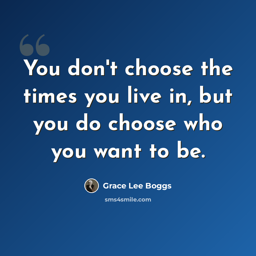 “You don't choose the times you live in, but you do choose who you want to be.” quote by Grace Lee Boggs
