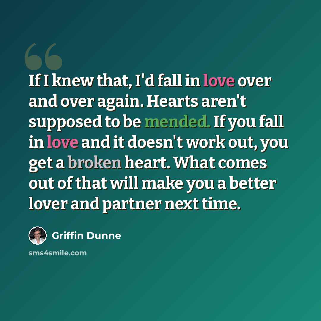 “If I knew that, I'd fall in love over and over again. Hearts aren't supposed to be mended. If you fall in love and it doesn't work out, you get a broken heart. What comes out of that will make you a better lover and partner next time.” quote by Griffin Dunne