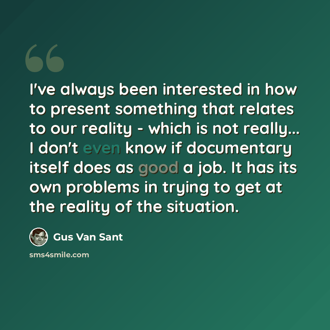 “I've always been interested in how to present something that relates to our reality - which is not really... I don't even know if documentary itself does as good a job. It has its own problems in trying to get at the reality of the situation.” quote by Gus Van Sant