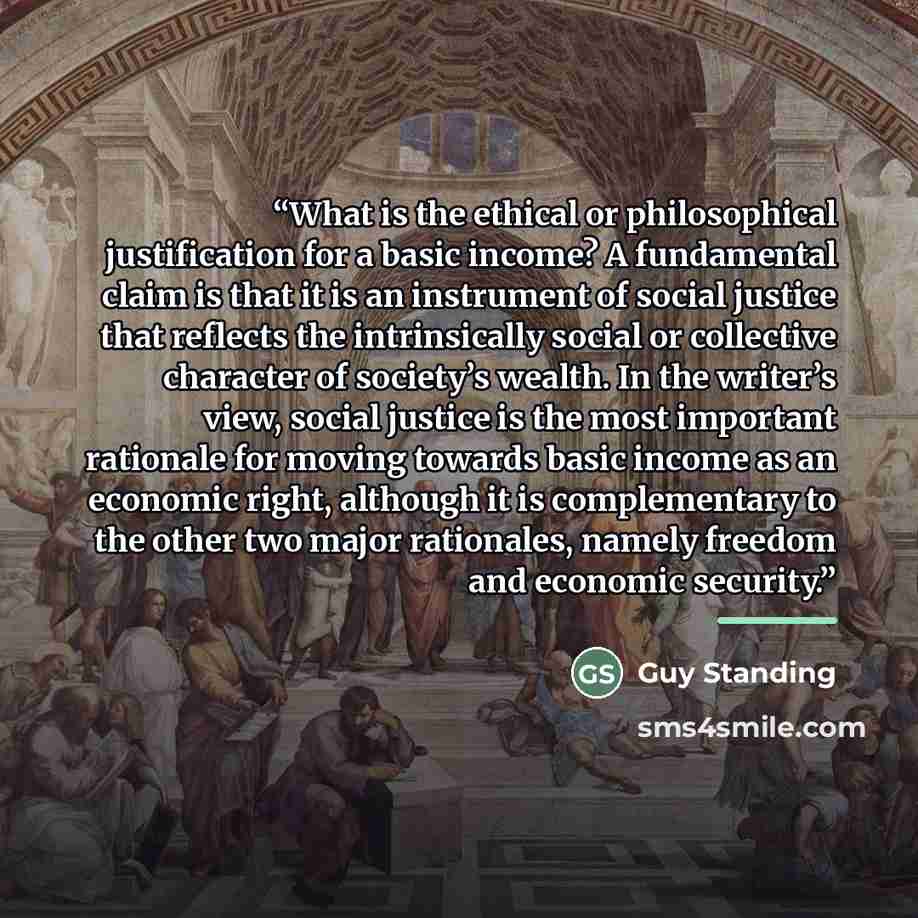 “What is the ethical or philosophical justification for a basic income? A fundamental claim is that it is an instrument of social justice that reflects the intrinsically social or collective character of society’s wealth. In the writer’s view, social justice is the most important rationale for…” quote by Guy Standing