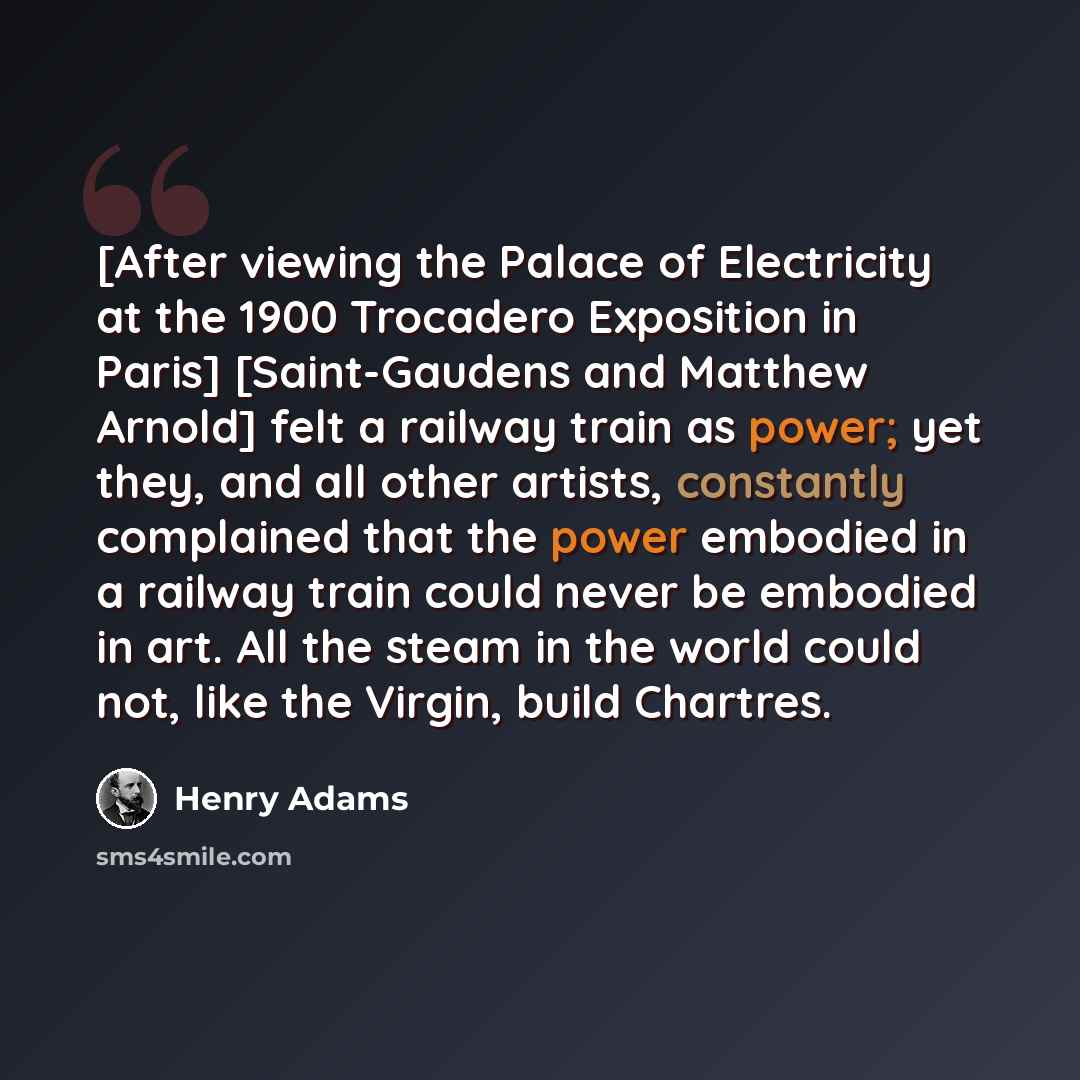 “[After viewing the Palace of Electricity at the 1900 Trocadero Exposition in Paris] [Saint-Gaudens and Matthew Arnold] felt a railway train as power; yet they, and all other artists, constantly complained that the power embodied in a railway train could never be embodied in art. All the steam in…” quote by Henry Adams