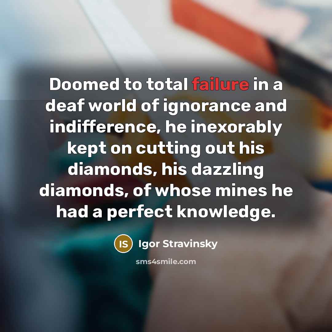 “Doomed to total failure in a deaf world of ignorance and indifference, he inexorably kept on cutting out his diamonds, his dazzling diamonds, of whose mines he had a perfect knowledge.” quote by Igor Stravinsky