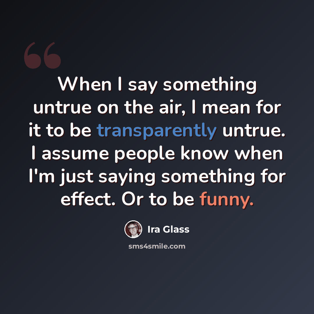“When I say something untrue on the air, I mean for it to be transparently untrue. I assume people know when I'm just saying something for effect. Or to be funny.” quote by Ira Glass