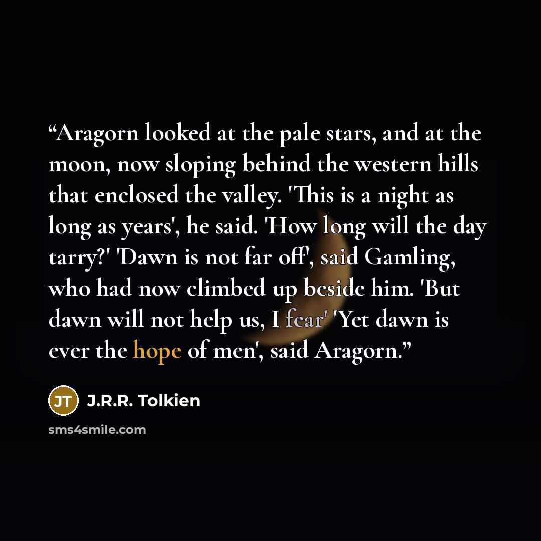 “Aragorn looked at the pale stars, and at the moon, now sloping behind the western hills that enclosed the valley. 'This is a night as long as years', he said. 'How long will the day tarry?' 'Dawn is not far off', said Gamling, who had now climbed up beside him. 'But dawn will not help us, I fear'…” quote by J.R.R. Tolkien