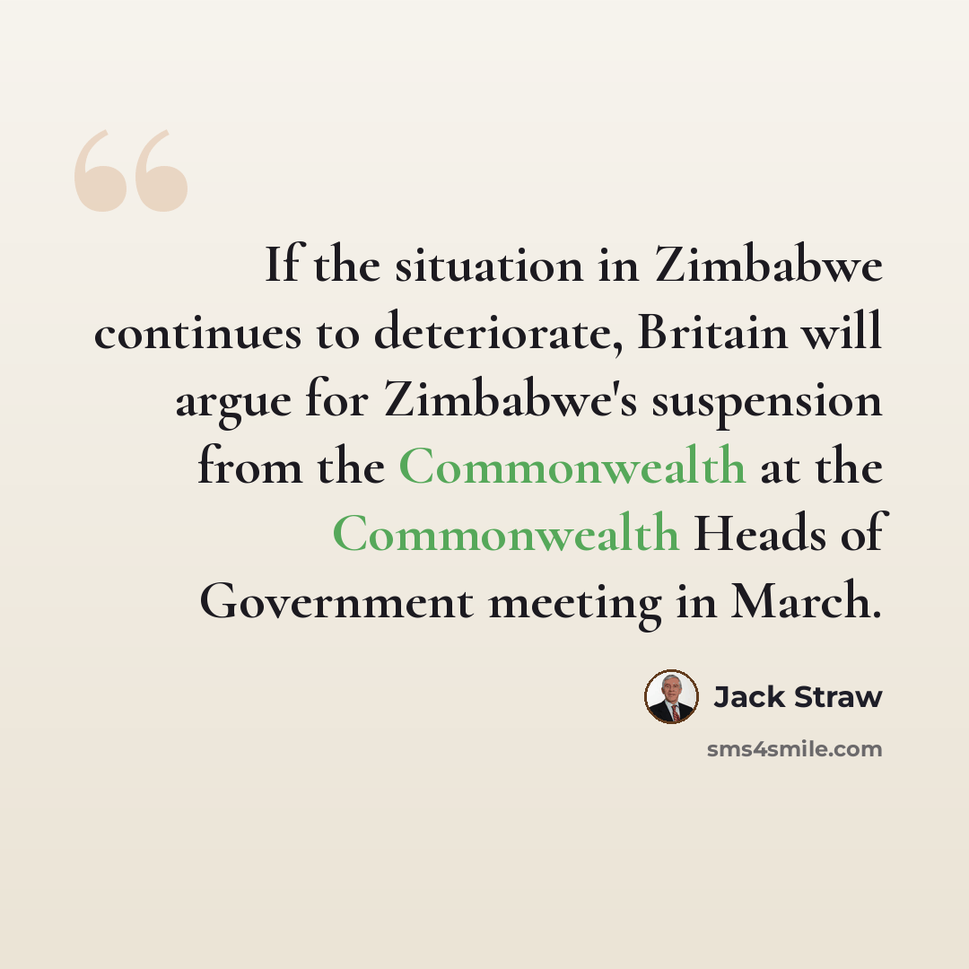 “If the situation in Zimbabwe continues to deteriorate, Britain will argue for Zimbabwe's suspension from the Commonwealth at the Commonwealth Heads of Government meeting in March.” quote by Jack Straw