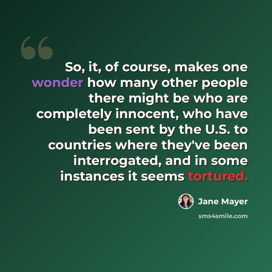 “So, it, of course, makes one wonder how many other people there might be who are completely innocent, who have been sent by the U.S. to countries where they've been interrogated, and in some instances it seems tortured.” quote by Jane Mayer