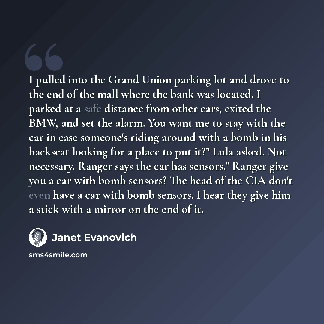 “I pulled into the Grand Union parking lot and drove to the end of the mall where the bank was located. I parked at a safe distance from other cars, exited the BMW, and set the alarm. You want me to stay with the car in case someone's riding around with a bomb in his backseat looking for a place to…” quote by Janet Evanovich