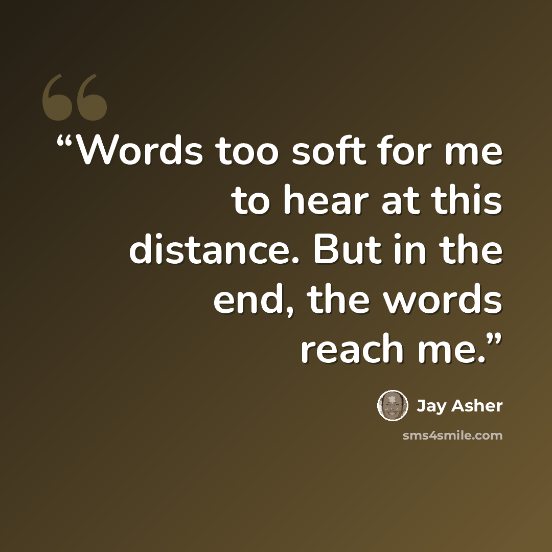 “Words too soft for me to hear at this distance. But in the end, the words reach me.” quote by Jay Asher