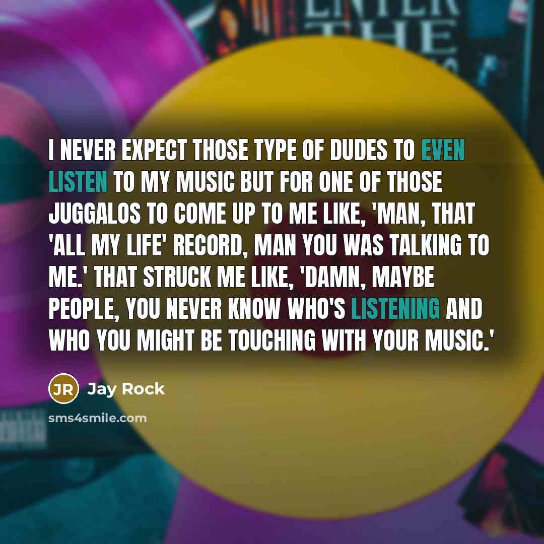 “I never expect those type of dudes to even listen to my music but for one of those Juggalos to come up to me like, 'Man, that 'All My Life' record, man you was talking to me.' That struck me like, 'Damn, maybe people, you never know who's listening and who you might be touching with your music.'” quote by Jay Rock
