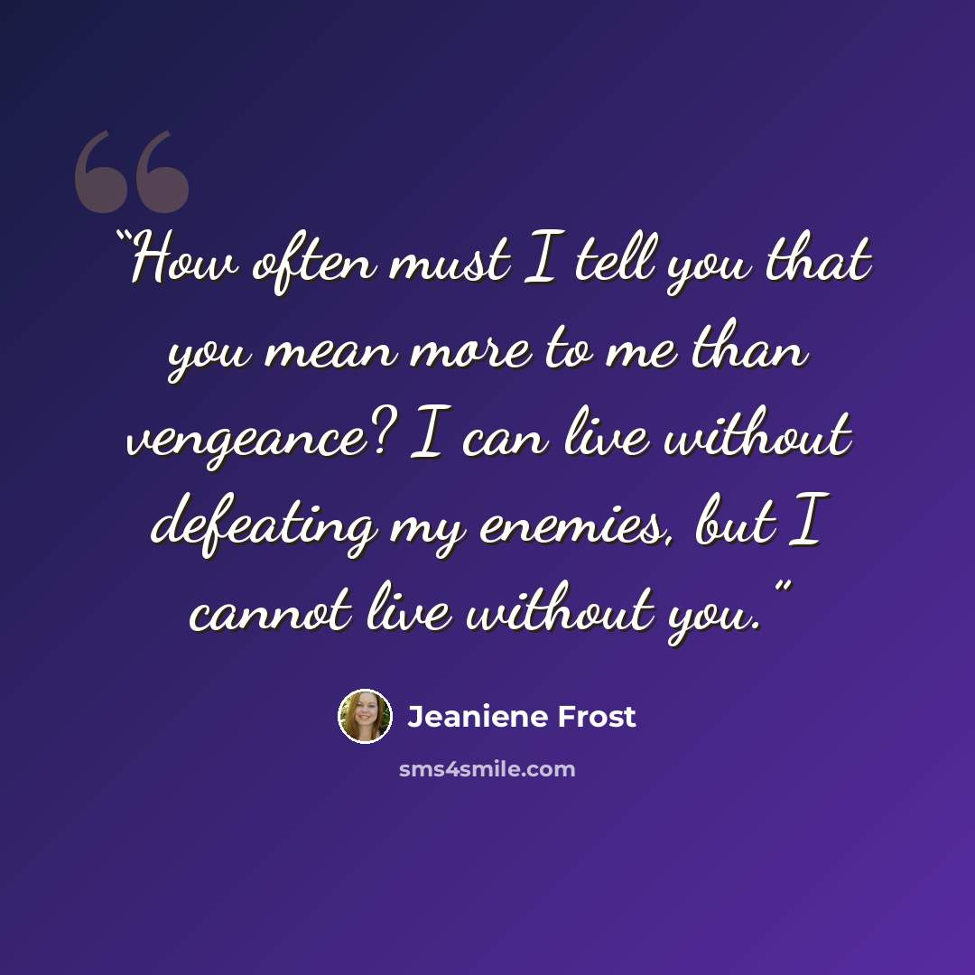 “How often must I tell you that you mean more to me than vengeance? I can live without defeating my enemies, but I cannot live without you.” quote by Jeaniene Frost