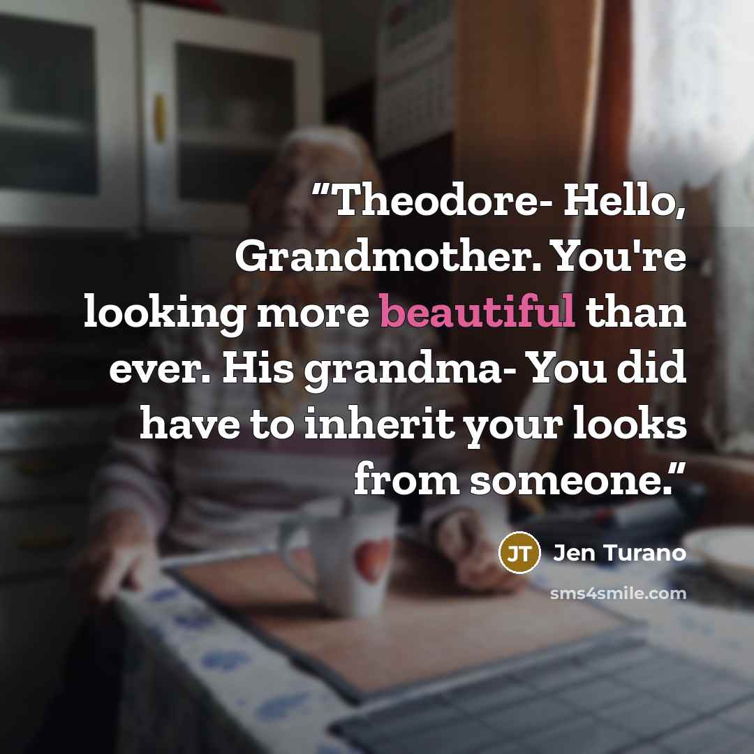“Theodore- Hello, Grandmother. You're looking more beautiful than ever. His grandma- You did have to inherit your looks from someone.” quote by Jen Turano