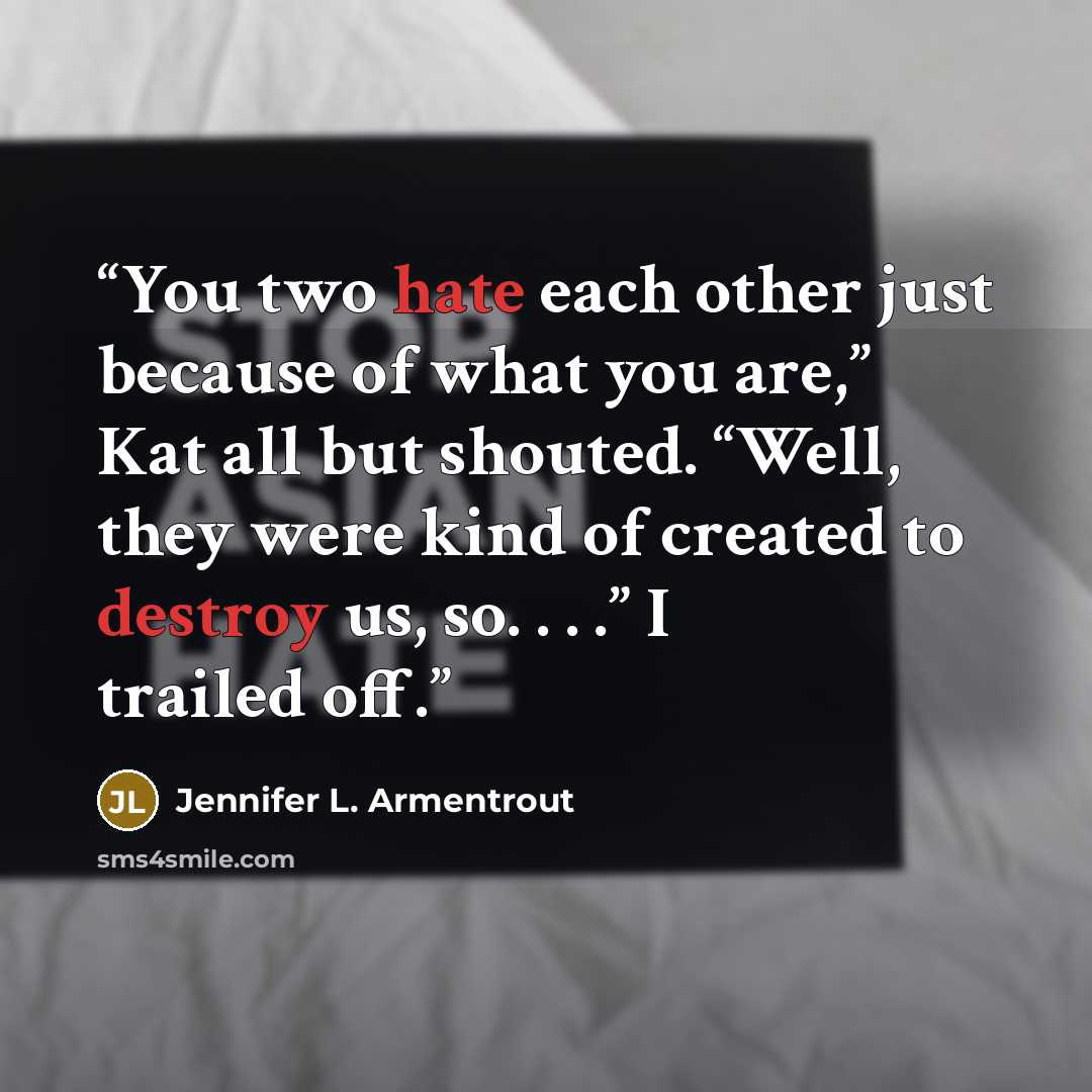 “You two hate each other just because of what you are,” Kat all but shouted. “Well, they were kind of created to destroy us, so. . . .” I trailed off.” quote by Jennifer L. Armentrout